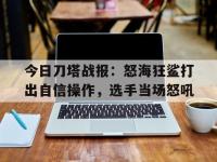 乐鱼体育登录-关于今日刀塔战报：怒海狂鲨打出自信操作，选手当场怒吼的信息