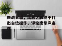 乐鱼体育入口-鏖战五局，风暴之眼终于打出自信操作，评论席掌声连连