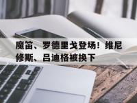 乐鱼体育全站-关于魔笛、罗德里戈登场！维尼修斯、吕迪格被换下的信息