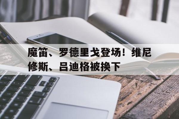 关于魔笛、罗德里戈登场！维尼修斯、吕迪格被换下的信息